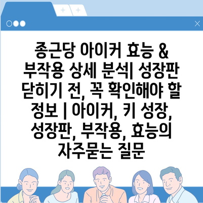 종근당 아이커 효능 & 부작용 상세 분석| 성장판 닫히기 전, 꼭 확인해야 할 정보 | 아이커, 키 성장, 성장판, 부작용, 효능